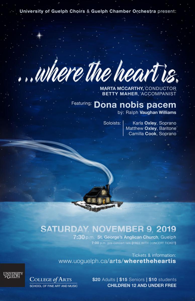 ...WHERE THE HEART IS Featuring: Dona nobis pacem by Ralph Vaughan Williams Soloists: Karla Oxley, Soprano and Matthew Oxley, Baritone Saturday, November 9, 2019 7:30 p.m. 7:00 p.m. pre-concert talk (free with concert ticket) St. George’s Anglican Church, 99 Woolwich St., Guelph Tickets: www.uoguelph.ca/arts/unsung Or at the door. $10 students/$15 seniors/$20 adults (Free for children 12 and under)
